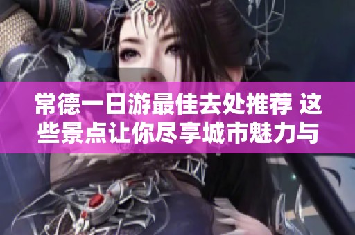 常德一日游最佳去处推荐 这些景点让你尽享城市魅力与自然风光