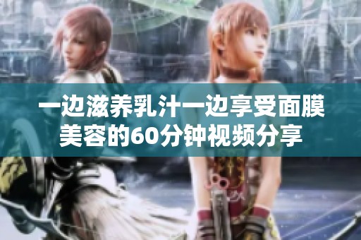 一边滋养乳汁一边享受面膜美容的60分钟视频分享