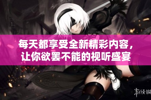 每天都享受全新精彩内容，让你欲罢不能的视听盛宴