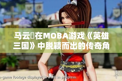 马云騄在MOBA游戏《英雄三国》中脱颖而出的传奇角色之路揭秘