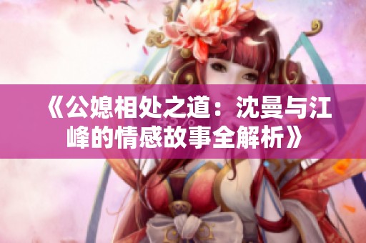 《公媳相处之道：沈曼与江峰的情感故事全解析》