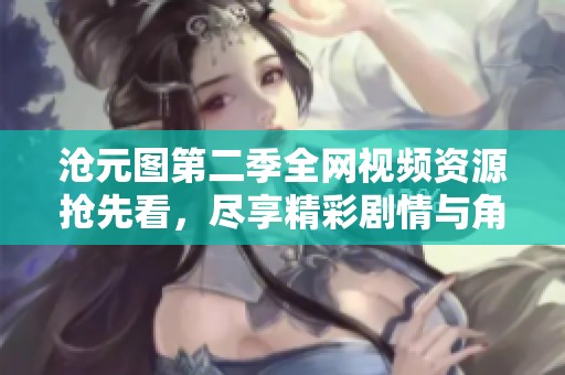 沧元图第二季全网视频资源抢先看，尽享精彩剧情与角色发展