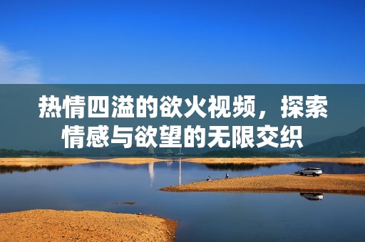 热情四溢的欲火视频，探索情感与欲望的无限交织