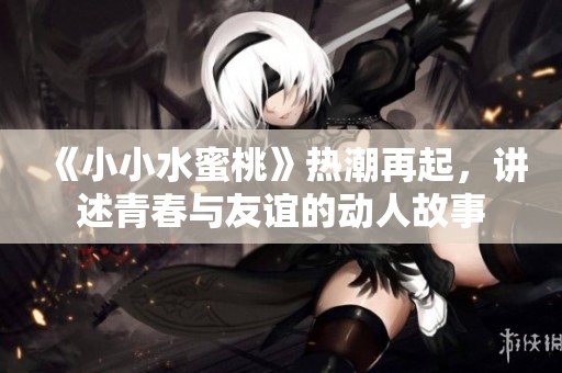 《小小水蜜桃》热潮再起，讲述青春与友谊的动人故事