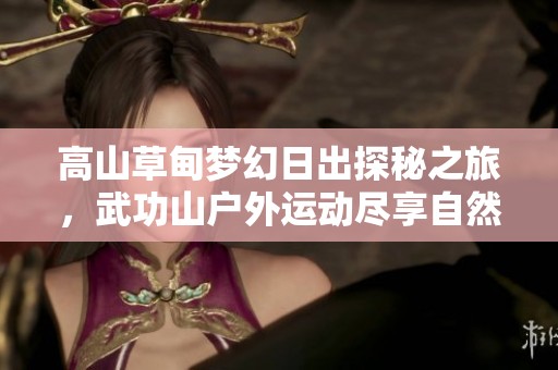 高山草甸梦幻日出探秘之旅，武功山户外运动尽享自然魅力与壮丽风景