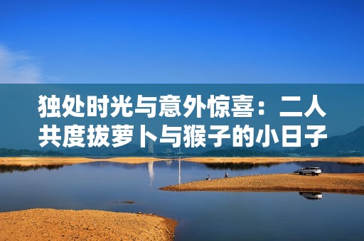 独处时光与意外惊喜：二人共度拔萝卜与猴子的小日子