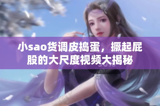 小sao货调皮捣蛋，撅起屁股的大尺度视频大揭秘