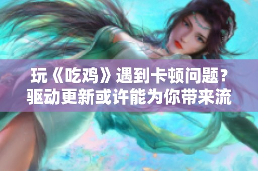 玩《吃鸡》遇到卡顿问题？驱动更新或许能为你带来流畅游戏体验的最佳方案