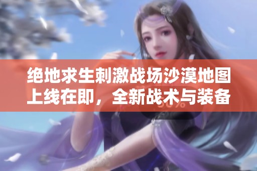 绝地求生刺激战场沙漠地图上线在即，全新战术与装备全面升级等你来体验