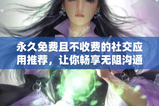 永久免费且不收费的社交应用推荐，让你畅享无阻沟通
