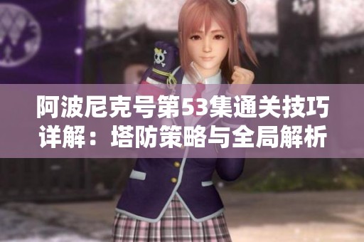 阿波尼克号第53集通关技巧详解：塔防策略与全局解析全面指导