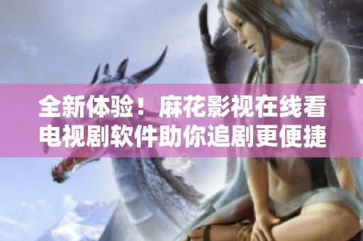 全新体验！麻花影视在线看电视剧软件助你追剧更便捷