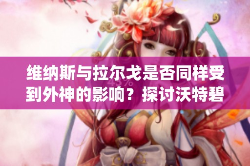 维纳斯与拉尔戈是否同样受到外神的影响？探讨沃特碧们的Colg和D的神秘关系