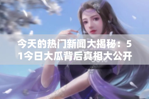 今天的热门新闻大揭秘：51今日大瓜背后真相大公开