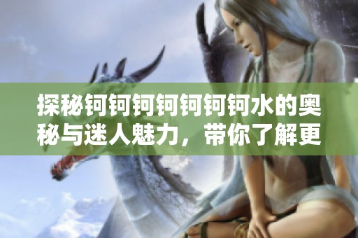 探秘钶钶钶钶钶钶钶水的奥秘与迷人魅力，带你了解更多趣闻！