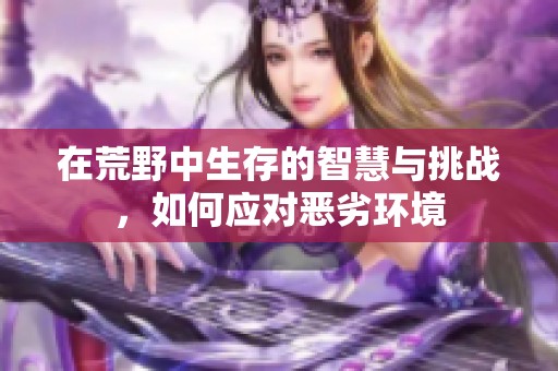 在荒野中生存的智慧与挑战，如何应对恶劣环境
