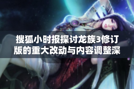 搜狐小时报探讨龙族3修订版的重大改动与内容调整深度解析