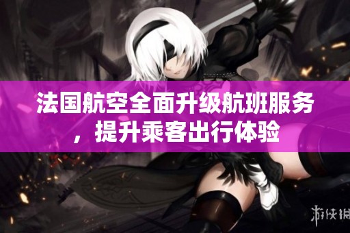 法国航空全面升级航班服务，提升乘客出行体验