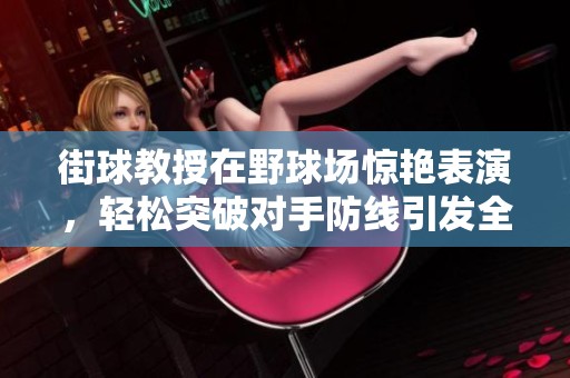 街球教授在野球场惊艳表演，轻松突破对手防线引发全场震撼与惊呼
