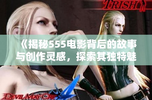 《揭秘555电影背后的故事与创作灵感，探索其独特魅力》