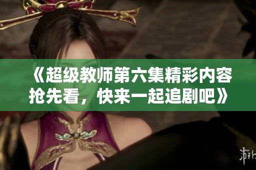 《超级教师第六集精彩内容抢先看，快来一起追剧吧》