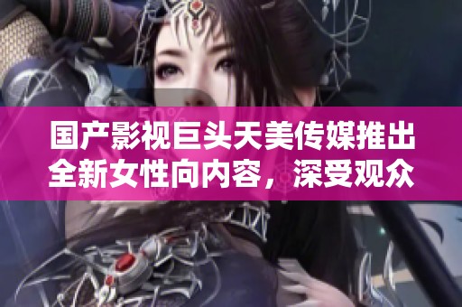 国产影视巨头天美传媒推出全新女性向内容，深受观众喜爱