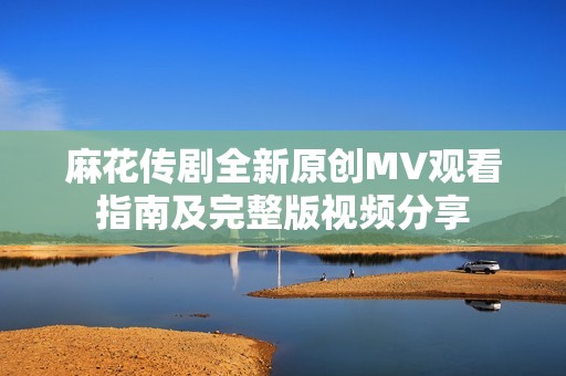 麻花传剧全新原创MV观看指南及完整版视频分享