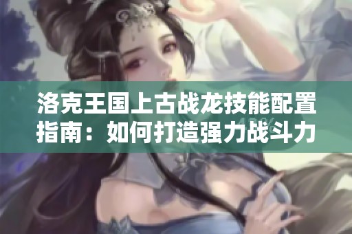 洛克王国上古战龙技能配置指南：如何打造强力战斗力提升策略