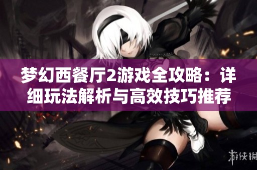 梦幻西餐厅2游戏全攻略：详细玩法解析与高效技巧推荐，助你轻松上手