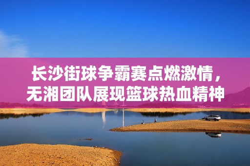 长沙街球争霸赛点燃激情，无湘团队展现篮球热血精神，一同谱写街头传奇