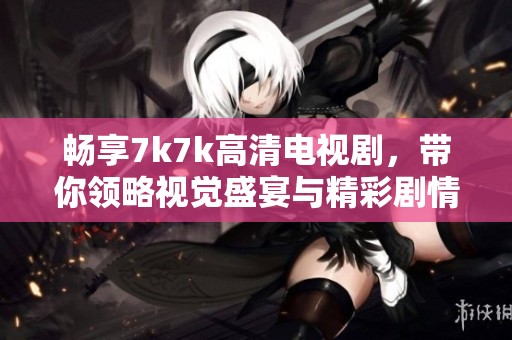 畅享7k7k高清电视剧，带你领略视觉盛宴与精彩剧情