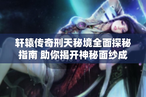 轩辕传奇刑天秘境全面探秘指南 助你揭开神秘面纱成就战场霸主