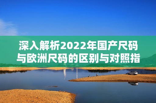 深入解析2022年国产尺码与欧洲尺码的区别与对照指南