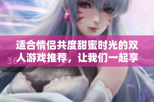 适合情侣共度甜蜜时光的双人游戏推荐，让我们一起享受快乐的游戏互动