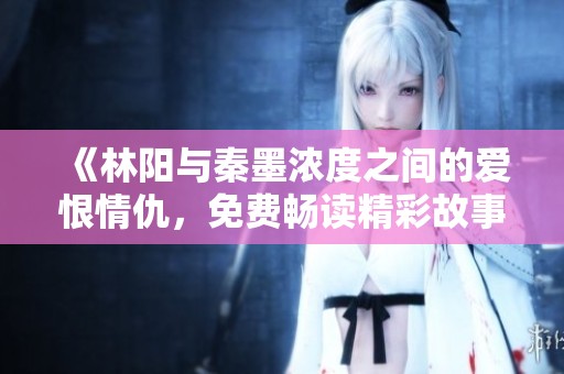 《林阳与秦墨浓度之间的爱恨情仇，免费畅读精彩故事》