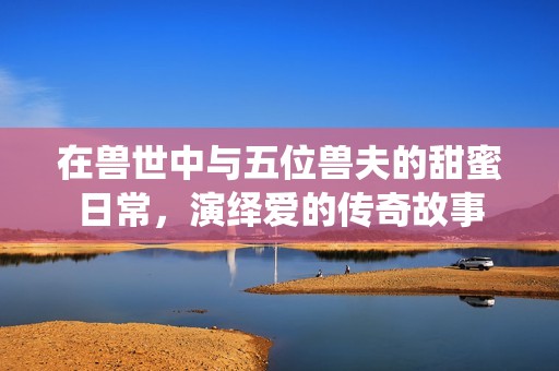 在兽世中与五位兽夫的甜蜜日常，演绎爱的传奇故事