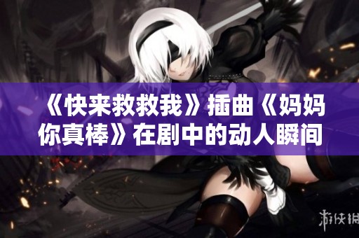 《快来救救我》插曲《妈妈你真棒》在剧中的动人瞬间探讨