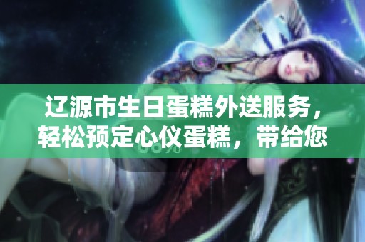 辽源市生日蛋糕外送服务，轻松预定心仪蛋糕，带给您甜蜜的庆祝体验