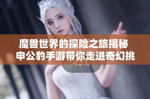 魔兽世界的探险之旅揭秘 申公豹手游带你走进奇幻挑战的新天地