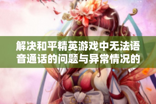 解决和平精英游戏中无法语音通话的问题与异常情况的全面指南