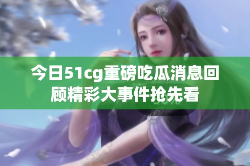 今日51cg重磅吃瓜消息回顾精彩大事件抢先看