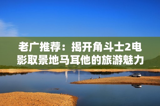 老广推荐：揭开角斗士2电影取景地马耳他的旅游魅力与传奇故事