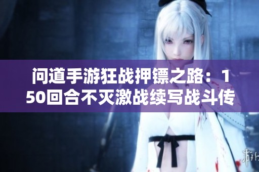 问道手游狂战押镖之路：150回合不灭激战续写战斗传奇与荣耀