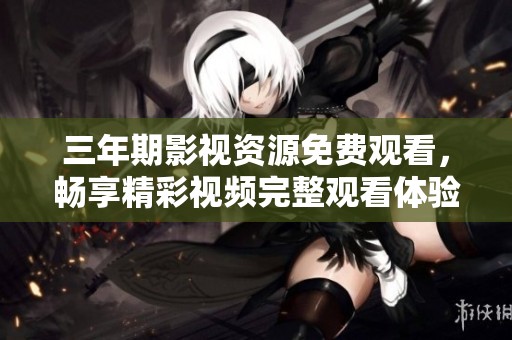 三年期影视资源免费观看，畅享精彩视频完整观看体验