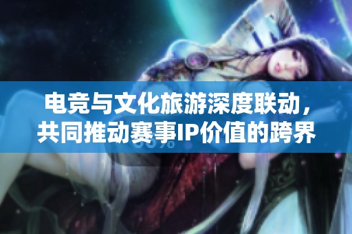 电竞与文化旅游深度联动，共同推动赛事IP价值的跨界提升与发展