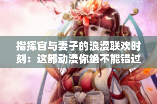 指挥官与妻子的浪漫联欢时刻：这部动漫你绝不能错过