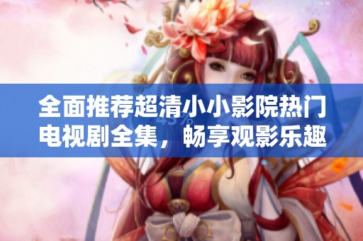 全面推荐超清小小影院热门电视剧全集，畅享观影乐趣
