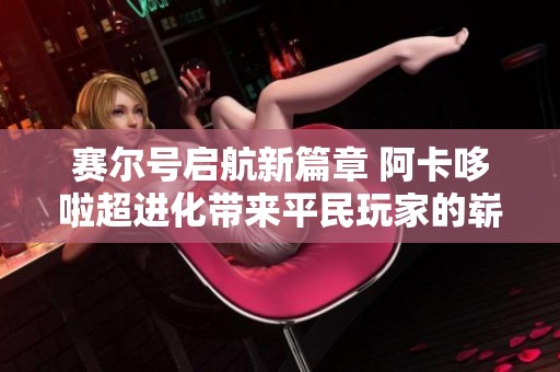 赛尔号启航新篇章 阿卡哆啦超进化带来平民玩家的崭新体验与冒险之旅