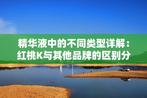 精华液中的不同类型详解：红桃K与其他品牌的区别分析
