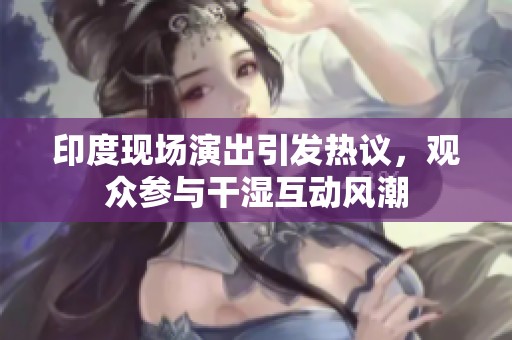 印度现场演出引发热议，观众参与干湿互动风潮